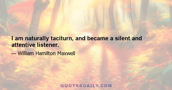 I am naturally taciturn, and became a silent and attentive listener.