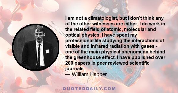 I am not a climatologist, but I don't think any of the other witnesses are either. I do work in the related field of atomic, molecular and optical physics. I have spent my professional life studying the interactions of