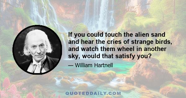 If you could touch the alien sand and hear the cries of strange birds, and watch them wheel in another sky, would that satisfy you?