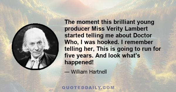 The moment this brilliant young producer Miss Verity Lambert started telling me about Doctor Who, I was hooked. I remember telling her, This is going to run for five years. And look what's happened!