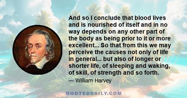 And so I conclude that blood lives and is nourished of itself and in no way depends on any other part of the body as being prior to it or more excellent... So that from this we may perceive the causes not only of life