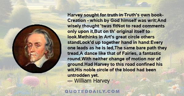 Harvey sought for truth in Truth's own book- Creation - which by God himself was writ;And wisely thought 'twas fitNot to read comments only upon it,But on th' original itself to look.Methinks in Art's great circle