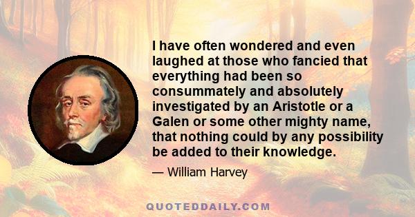 I have often wondered and even laughed at those who fancied that everything had been so consummately and absolutely investigated by an Aristotle or a Galen or some other mighty name, that nothing could by any