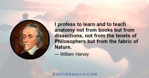 I profess to learn and to teach anatomy not from books but from dissections, not from the tenets of Philosophers but from the fabric of Nature.