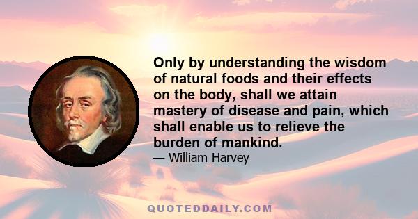 Only by understanding the wisdom of natural foods and their effects on the body, shall we attain mastery of disease and pain, which shall enable us to relieve the burden of mankind.