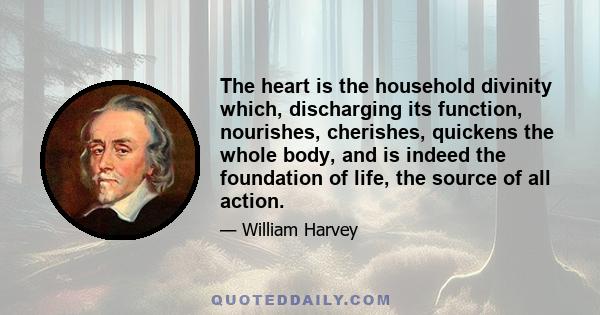 The heart is the household divinity which, discharging its function, nourishes, cherishes, quickens the whole body, and is indeed the foundation of life, the source of all action.