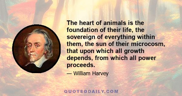 The heart of animals is the foundation of their life, the sovereign of everything within them, the sun of their microcosm, that upon which all growth depends, from which all power proceeds.