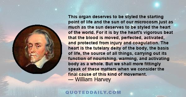 This organ deserves to be styled the starting point of life and the sun of our microcosm just as much as the sun deserves to be styled the heart of the world. For it is by the heart's vigorous beat that the blood is