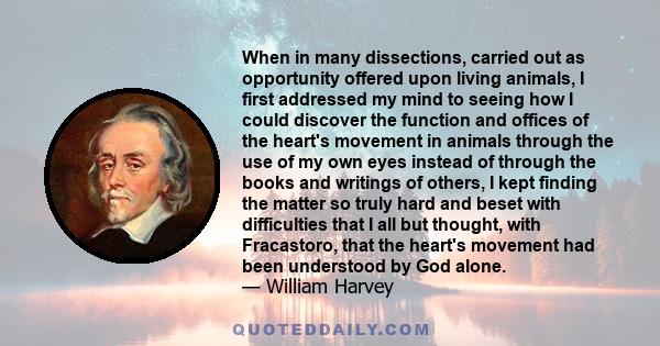 When in many dissections, carried out as opportunity offered upon living animals, I first addressed my mind to seeing how I could discover the function and offices of the heart's movement in animals through the use of