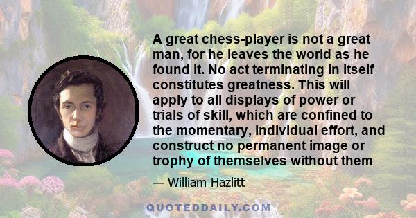 A great chess-player is not a great man, for he leaves the world as he found it. No act terminating in itself constitutes greatness. This will apply to all displays of power or trials of skill, which are confined to the 