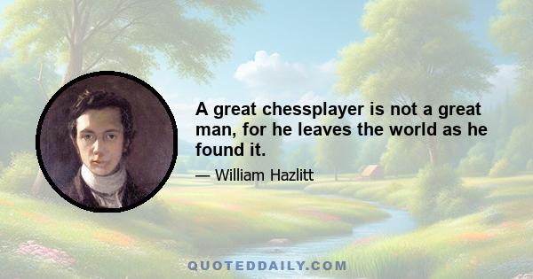 A great chessplayer is not a great man, for he leaves the world as he found it.