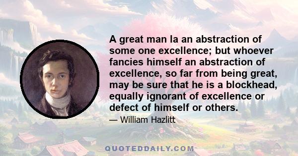 A great man la an abstraction of some one excellence; but whoever fancies himself an abstraction of excellence, so far from being great, may be sure that he is a blockhead, equally ignorant of excellence or defect of