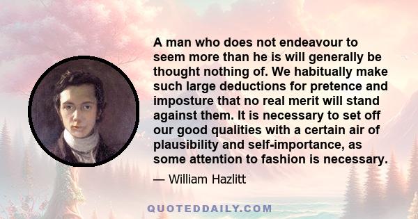 A man who does not endeavour to seem more than he is will generally be thought nothing of. We habitually make such large deductions for pretence and imposture that no real merit will stand against them. It is necessary