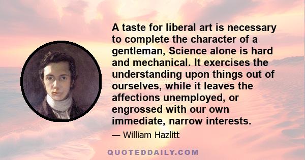 A taste for liberal art is necessary to complete the character of a gentleman, Science alone is hard and mechanical. It exercises the understanding upon things out of ourselves, while it leaves the affections