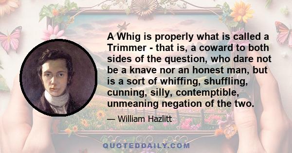 A Whig is properly what is called a Trimmer - that is, a coward to both sides of the question, who dare not be a knave nor an honest man, but is a sort of whiffing, shuffling, cunning, silly, contemptible, unmeaning