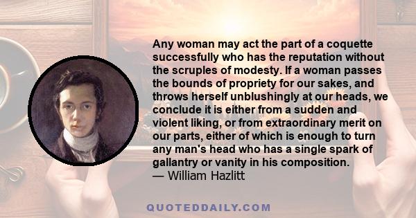 Any woman may act the part of a coquette successfully who has the reputation without the scruples of modesty. If a woman passes the bounds of propriety for our sakes, and throws herself unblushingly at our heads, we