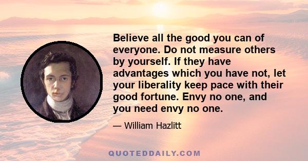 Believe all the good you can of everyone. Do not measure others by yourself. If they have advantages which you have not, let your liberality keep pace with their good fortune. Envy no one, and you need envy no one.