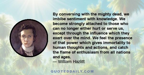 By conversing with the mighty dead, we imbibe sentiment with knowledge. We become strongly attached to those who can no longer either hurt or serve us, except through the influence which they exert over the mind. We