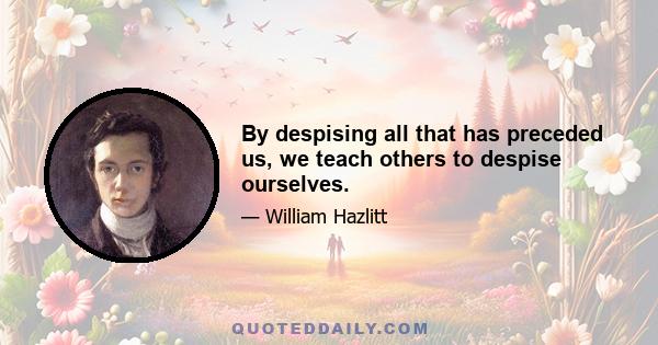 By despising all that has preceded us, we teach others to despise ourselves.