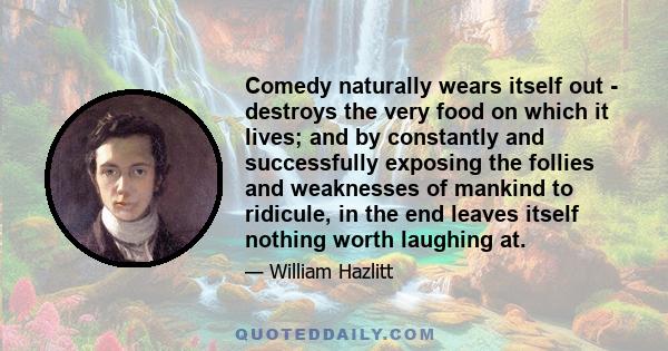 Comedy naturally wears itself out - destroys the very food on which it lives; and by constantly and successfully exposing the follies and weaknesses of mankind to ridicule, in the end leaves itself nothing worth