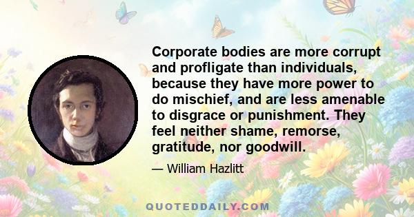 Corporate bodies are more corrupt and profligate than individuals, because they have more power to do mischief, and are less amenable to disgrace or punishment. They feel neither shame, remorse, gratitude, nor goodwill.