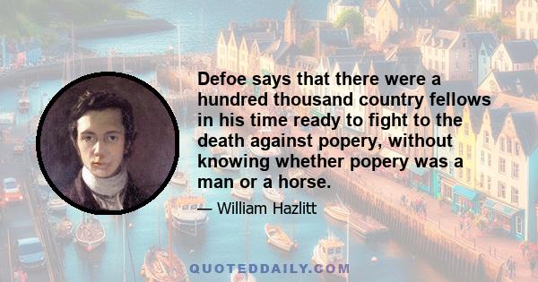 Defoe says that there were a hundred thousand country fellows in his time ready to fight to the death against popery, without knowing whether popery was a man or a horse.