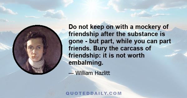 Do not keep on with a mockery of friendship after the substance is gone - but part, while you can part friends. Bury the carcass of friendship: it is not worth embalming.