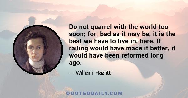 Do not quarrel with the world too soon; for, bad as it may be, it is the best we have to live in, here. If railing would have made it better, it would have been reformed long ago.