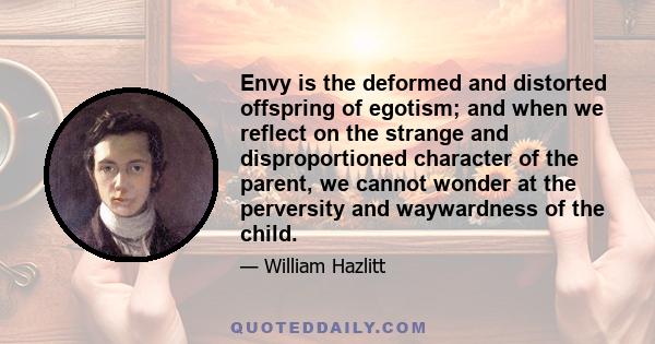 Envy is the deformed and distorted offspring of egotism; and when we reflect on the strange and disproportioned character of the parent, we cannot wonder at the perversity and waywardness of the child.