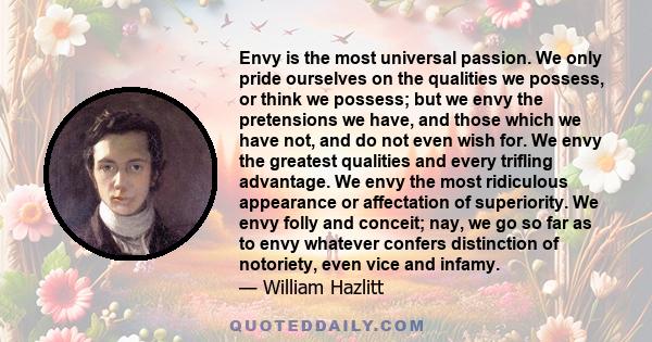 Envy is the most universal passion. We only pride ourselves on the qualities we possess, or think we possess; but we envy the pretensions we have, and those which we have not, and do not even wish for. We envy the