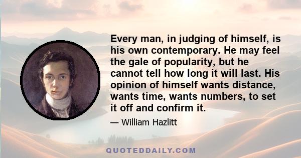 Every man, in judging of himself, is his own contemporary. He may feel the gale of popularity, but he cannot tell how long it will last. His opinion of himself wants distance, wants time, wants numbers, to set it off