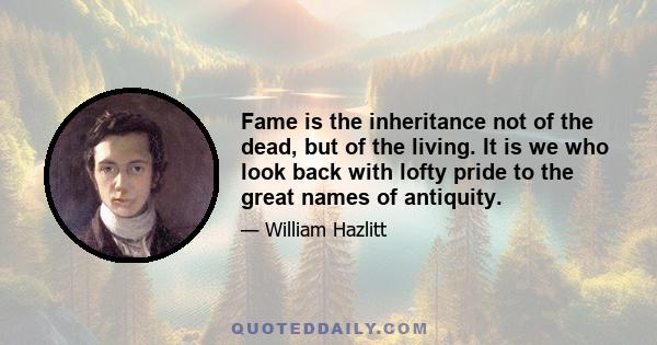 Fame is the inheritance not of the dead, but of the living. It is we who look back with lofty pride to the great names of antiquity.