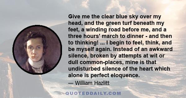 Give me the clear blue sky over my head, and the green turf beneath my feet, a winding road before me, and a three hours' march to dinner - and then to thinking! ... I begin to feel, think, and be myself again. Instead