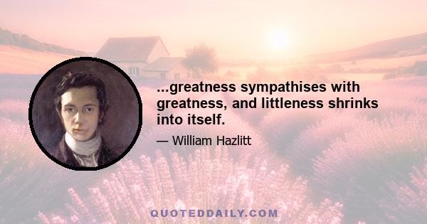 ...greatness sympathises with greatness, and littleness shrinks into itself.