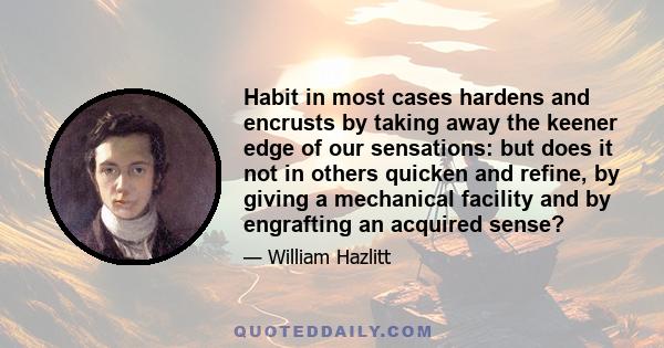 Habit in most cases hardens and encrusts by taking away the keener edge of our sensations: but does it not in others quicken and refine, by giving a mechanical facility and by engrafting an acquired sense?