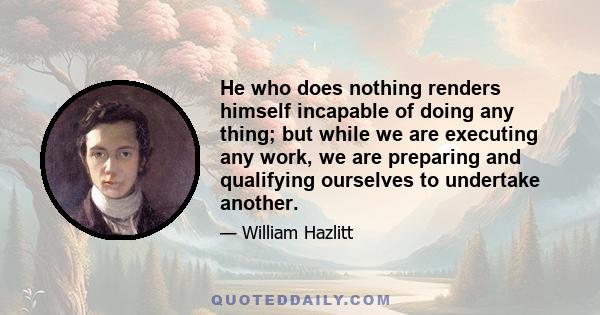 He who does nothing renders himself incapable of doing any thing; but while we are executing any work, we are preparing and qualifying ourselves to undertake another.