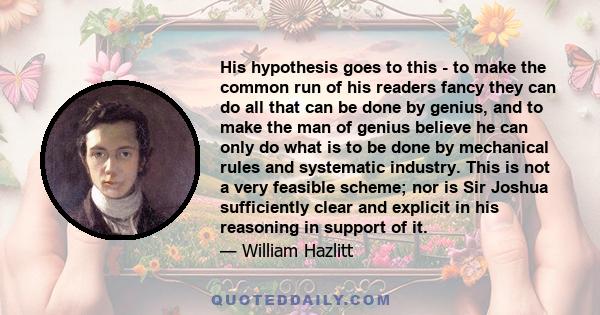 His hypothesis goes to this - to make the common run of his readers fancy they can do all that can be done by genius, and to make the man of genius believe he can only do what is to be done by mechanical rules and