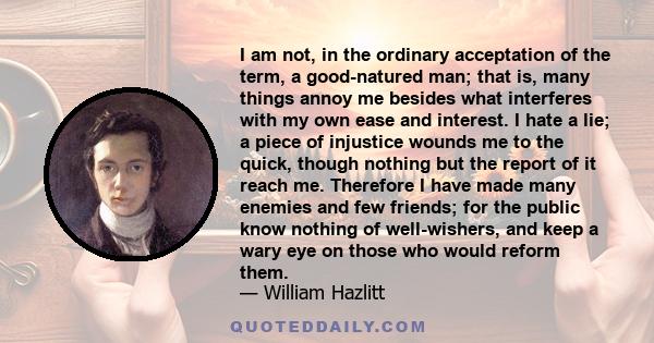 I am not, in the ordinary acceptation of the term, a good-natured man; that is, many things annoy me besides what interferes with my own ease and interest. I hate a lie; a piece of injustice wounds me to the quick,