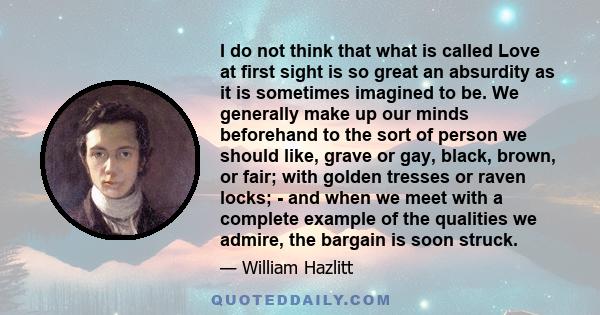 I do not think that what is called Love at first sight is so great an absurdity as it is sometimes imagined to be. We generally make up our minds beforehand to the sort of person we should like, grave or gay, black,