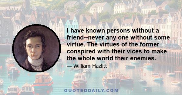 I have known persons without a friend--never any one without some virtue. The virtues of the former conspired with their vices to make the whole world their enemies.