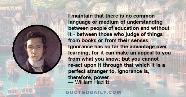 I maintain that there is no common language or medium of understanding between people of education and without it - between those who judge of things from books or from their senses. Ignorance has so far the advantage