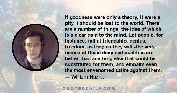 If goodness were only a theory, it were a pity it should be lost to the world. There are a number of things, the idea of which is a clear gain to the mind. Let people, for instance, rail at friendship, genius, freedom,