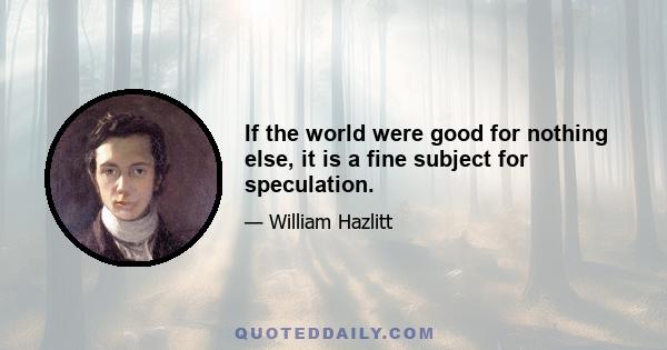 If the world were good for nothing else, it is a fine subject for speculation.