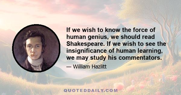 If we wish to know the force of human genius, we should read Shakespeare. If we wish to see the insignificance of human learning, we may study his commentators.