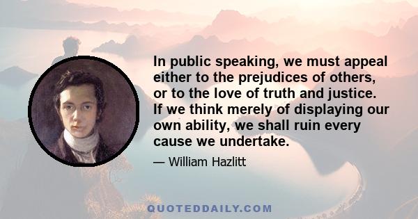 In public speaking, we must appeal either to the prejudices of others, or to the love of truth and justice. If we think merely of displaying our own ability, we shall ruin every cause we undertake.