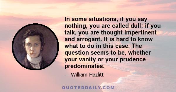 In some situations, if you say nothing, you are called dull; if you talk, you are thought impertinent and arrogant. It is hard to know what to do in this case. The question seems to be, whether your vanity or your