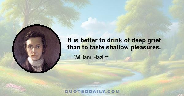 It is better to drink of deep grief than to taste shallow pleasures.