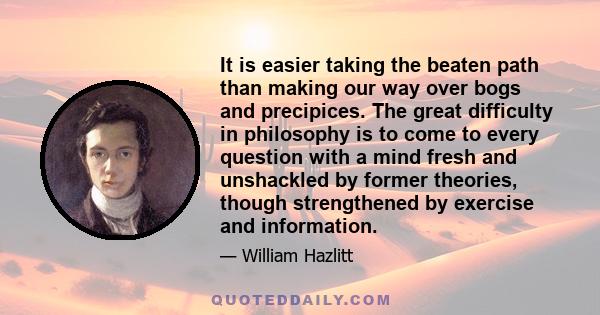 It is easier taking the beaten path than making our way over bogs and precipices. The great difficulty in philosophy is to come to every question with a mind fresh and unshackled by former theories, though strengthened