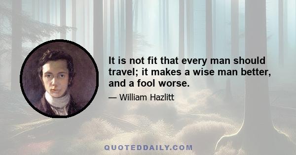 It is not fit that every man should travel; it makes a wise man better, and a fool worse.