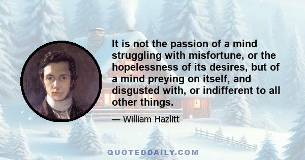 It is not the passion of a mind struggling with misfortune, or the hopelessness of its desires, but of a mind preying on itself, and disgusted with, or indifferent to all other things.